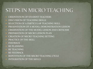  ORIENTATION OF STUDENT TEACHERS
 DISCUSSION OF TEACHING SKILLS
 SELECTION OF A PARTICULAR TEACHING SKILL
 PRESENTATION OF A MODEL DEMONSTRATION LESSON
 OBSERVATION OF THE MODEL LESSON AND CRITICISM
 PREPARATION OF MICRO LESSON PLAN
 CREATION OF MICRO TEACHING SETTING
 PRACTICE OF THE SKILL
 FEEDBACK
 RE PLANNING
 RE TEACHING
 RE FEEDBACK
 REPETITION OF THE MICRO TEACHING CYCLE
 INTEGRATION OF THE SKILLS
 