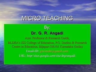 MICRO TEACHINGMICRO TEACHING
By:By:
Dr. G. R. AngadiDr. G. R. Angadi
Asst. Professor & Research Guide,Asst. Professor & Research Guide,
BLDEA’s JSS College of Education, P.G. Studies & ResearchBLDEA’s JSS College of Education, P.G. Studies & Research
Centre in Education, Bijapur-586101 Karnataka (India)Centre in Education, Bijapur-586101 Karnataka (India)
Email-ID:Email-ID: gavimahi@gmail.comgavimahi@gmail.com
URL: http//sites.google.com/site/drgrangadiURL: http//sites.google.com/site/drgrangadi
 