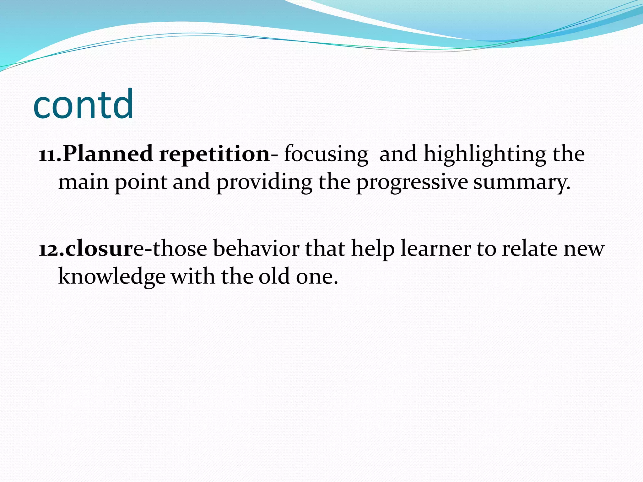 contd
11.Planned repetition- focusing and highlighting the
main point and providing the progressive summary.
12.closure-those behavior that help learner to relate new
knowledge with the old one.
 