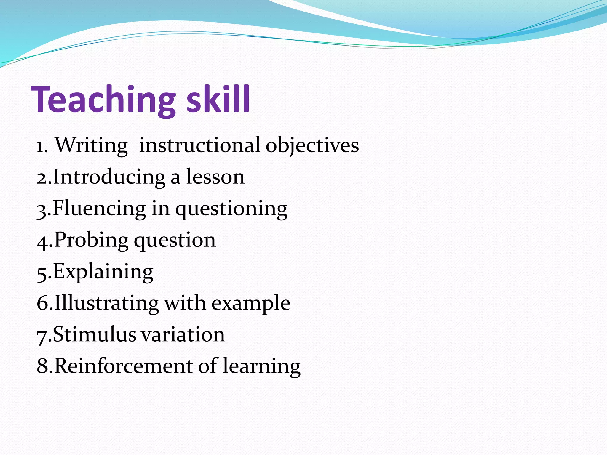 Teaching skill
1. Writing instructional objectives
2.Introducing a lesson
3.Fluencing in questioning
4.Probing question
5.Explaining
6.Illustrating with example
7.Stimulus variation
8.Reinforcement of learning
 