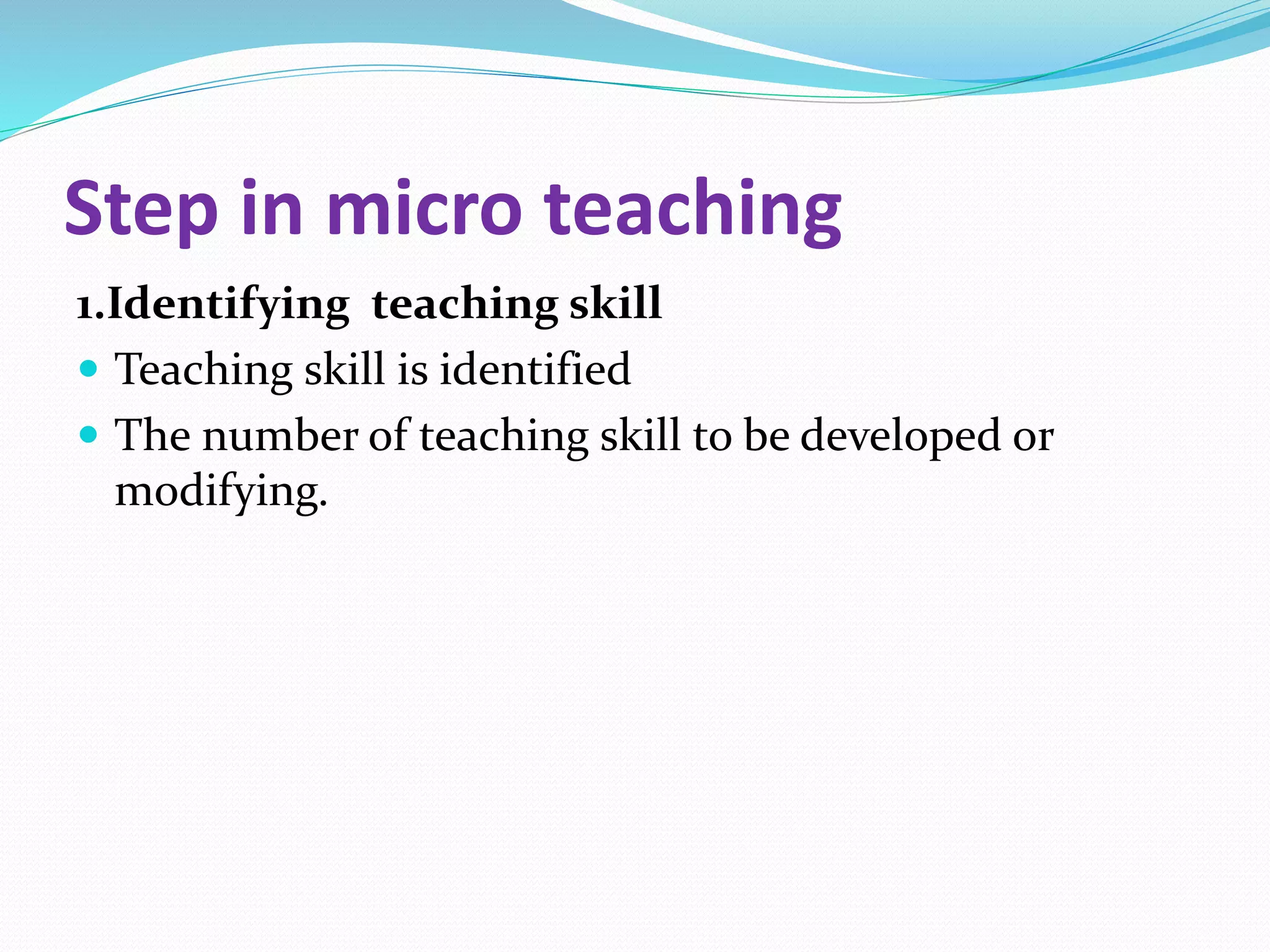 Step in micro teaching
1.Identifying teaching skill
 Teaching skill is identified
 The number of teaching skill to be developed or
modifying.
 