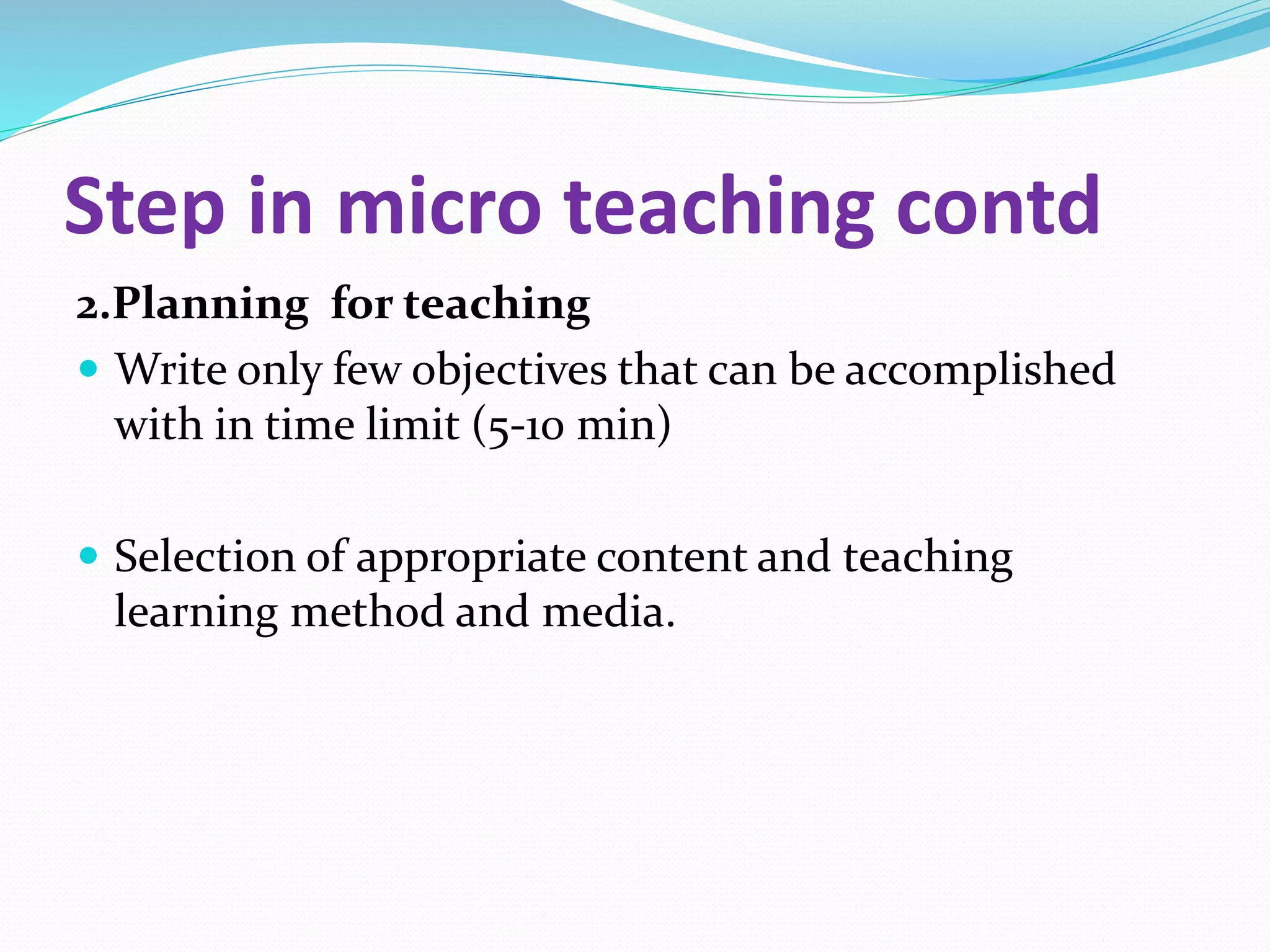 Step in micro teaching contd
2.Planning for teaching
 Write only few objectives that can be accomplished
with in time limit (5-10 min)
 Selection of appropriate content and teaching
learning method and media.
 