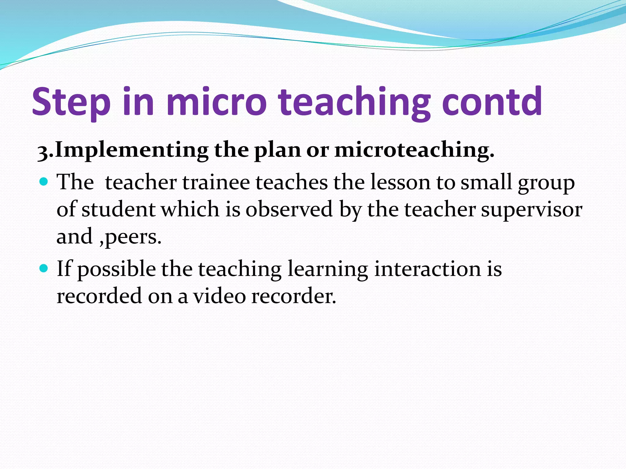 Step in micro teaching contd
3.Implementing the plan or microteaching.
 The teacher trainee teaches the lesson to small group
of student which is observed by the teacher supervisor
and ,peers.
 If possible the teaching learning interaction is
recorded on a video recorder.
 
