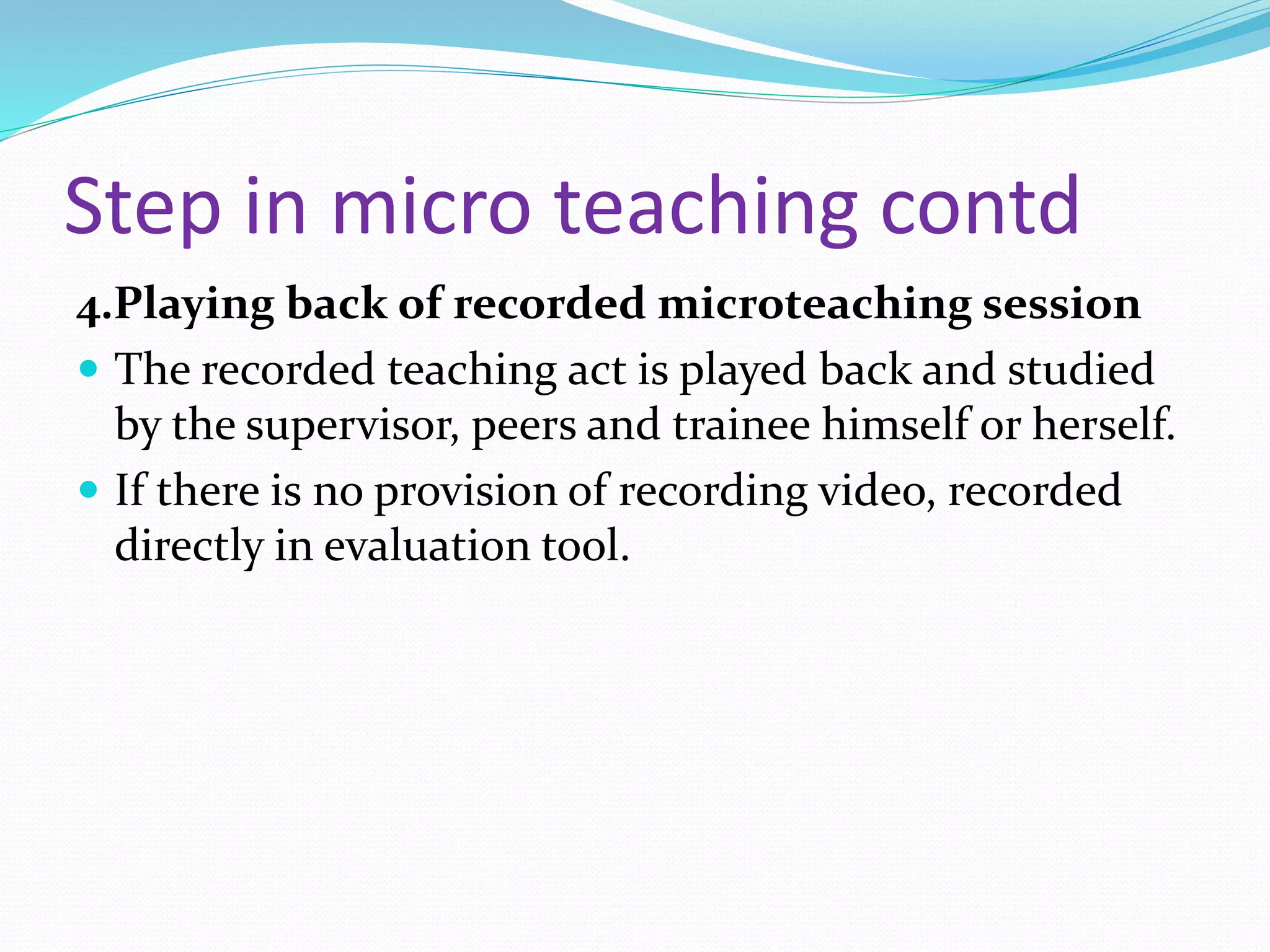 Step in micro teaching contd
4.Playing back of recorded microteaching session
 The recorded teaching act is played back and studied
by the supervisor, peers and trainee himself or herself.
 If there is no provision of recording video, recorded
directly in evaluation tool.
 
