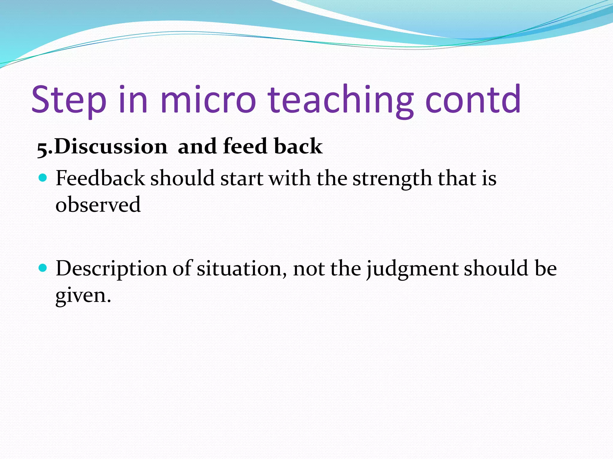 Step in micro teaching contd
5.Discussion and feed back
 Feedback should start with the strength that is
observed
 Description of situation, not the judgment should be
given.
 