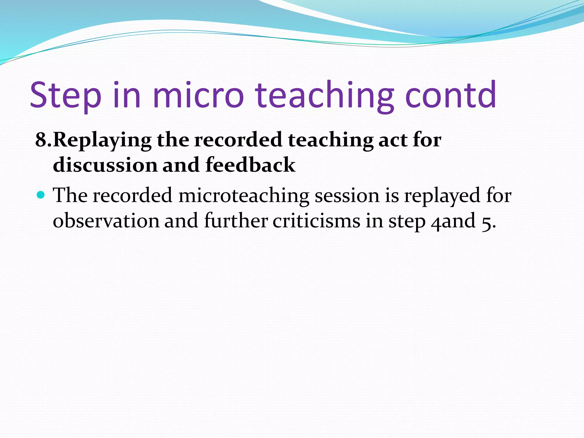Step in micro teaching contd
8.Replaying the recorded teaching act for
discussion and feedback
 The recorded microteaching session is replayed for
observation and further criticisms in step 4and 5.
 