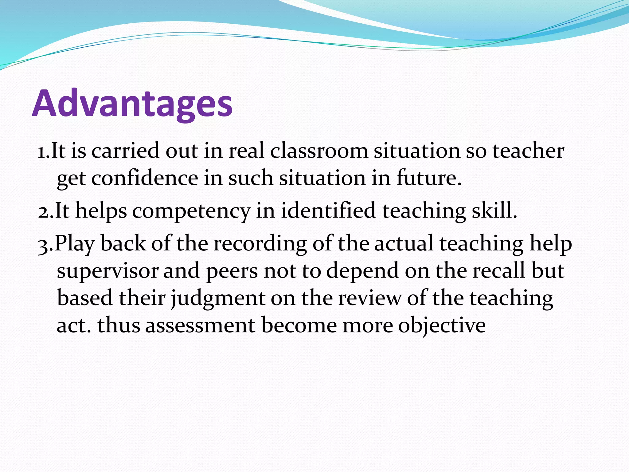 Advantages
1.It is carried out in real classroom situation so teacher
get confidence in such situation in future.
2.It helps competency in identified teaching skill.
3.Play back of the recording of the actual teaching help
supervisor and peers not to depend on the recall but
based their judgment on the review of the teaching
act. thus assessment become more objective
 