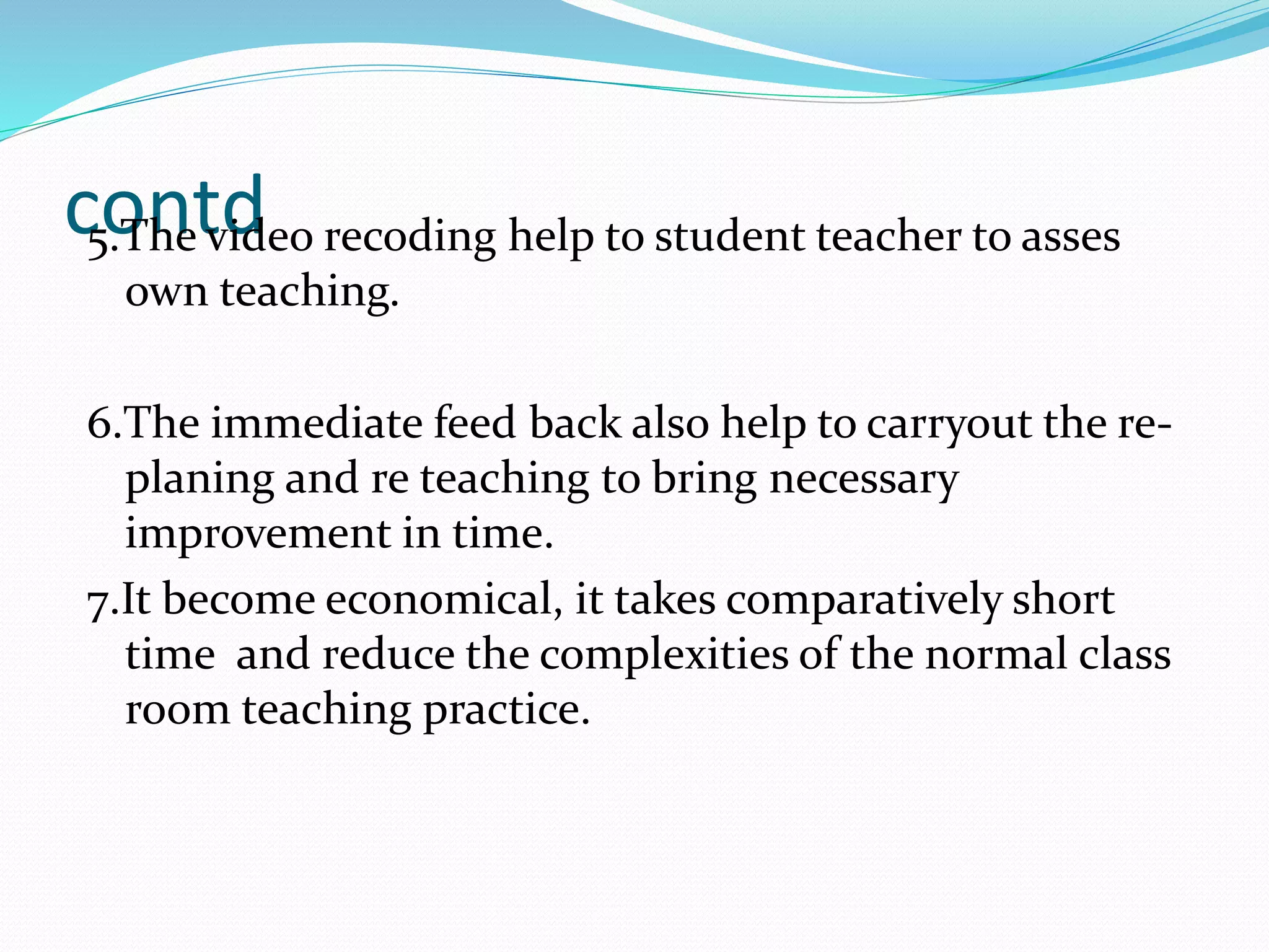 contd5.The video recoding help to student teacher to asses
own teaching.
6.The immediate feed back also help to carryout the re-
planing and re teaching to bring necessary
improvement in time.
7.It become economical, it takes comparatively short
time and reduce the complexities of the normal class
room teaching practice.
 