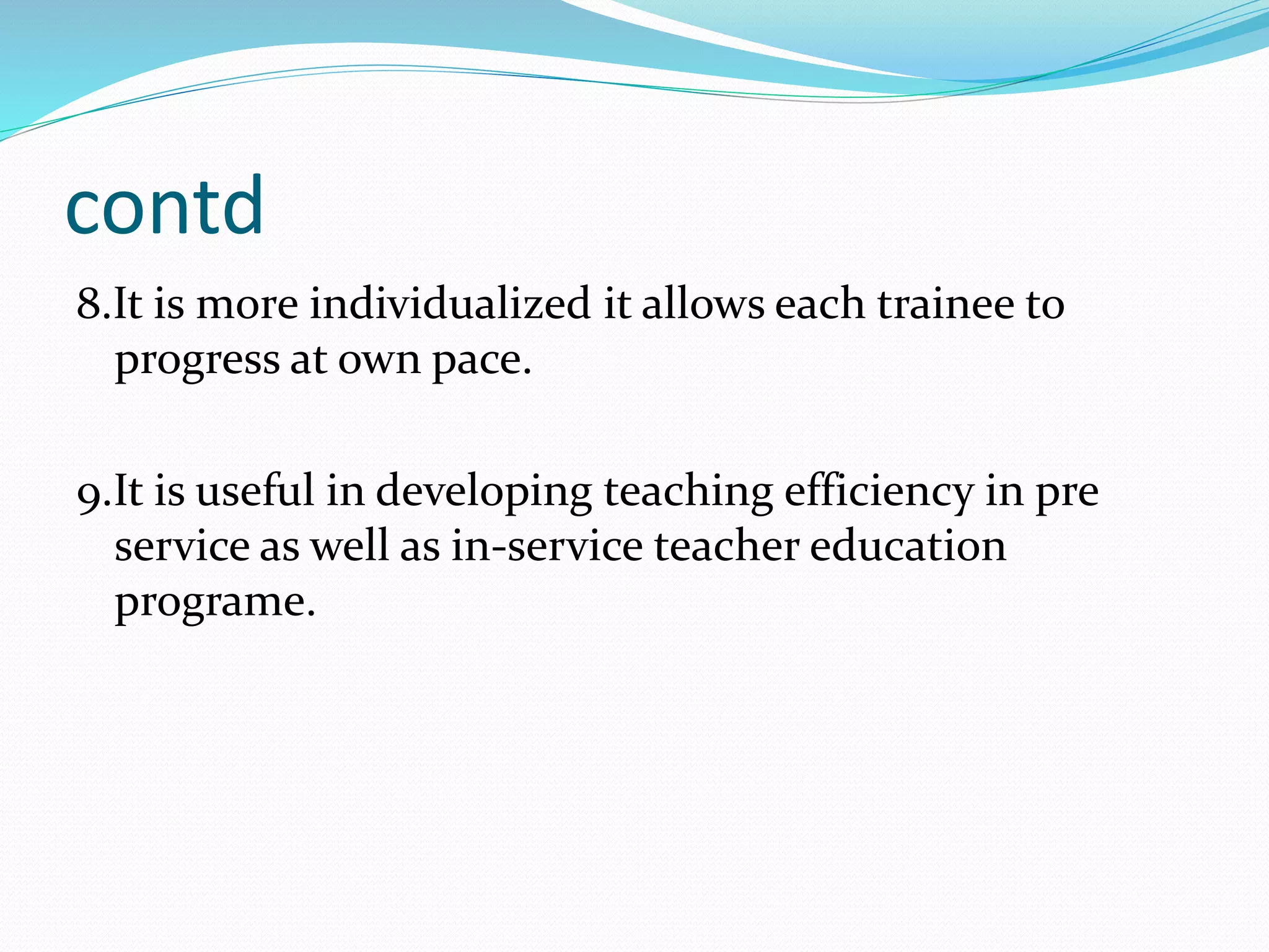 contd
8.It is more individualized it allows each trainee to
progress at own pace.
9.It is useful in developing teaching efficiency in pre
service as well as in-service teacher education
programe.
 