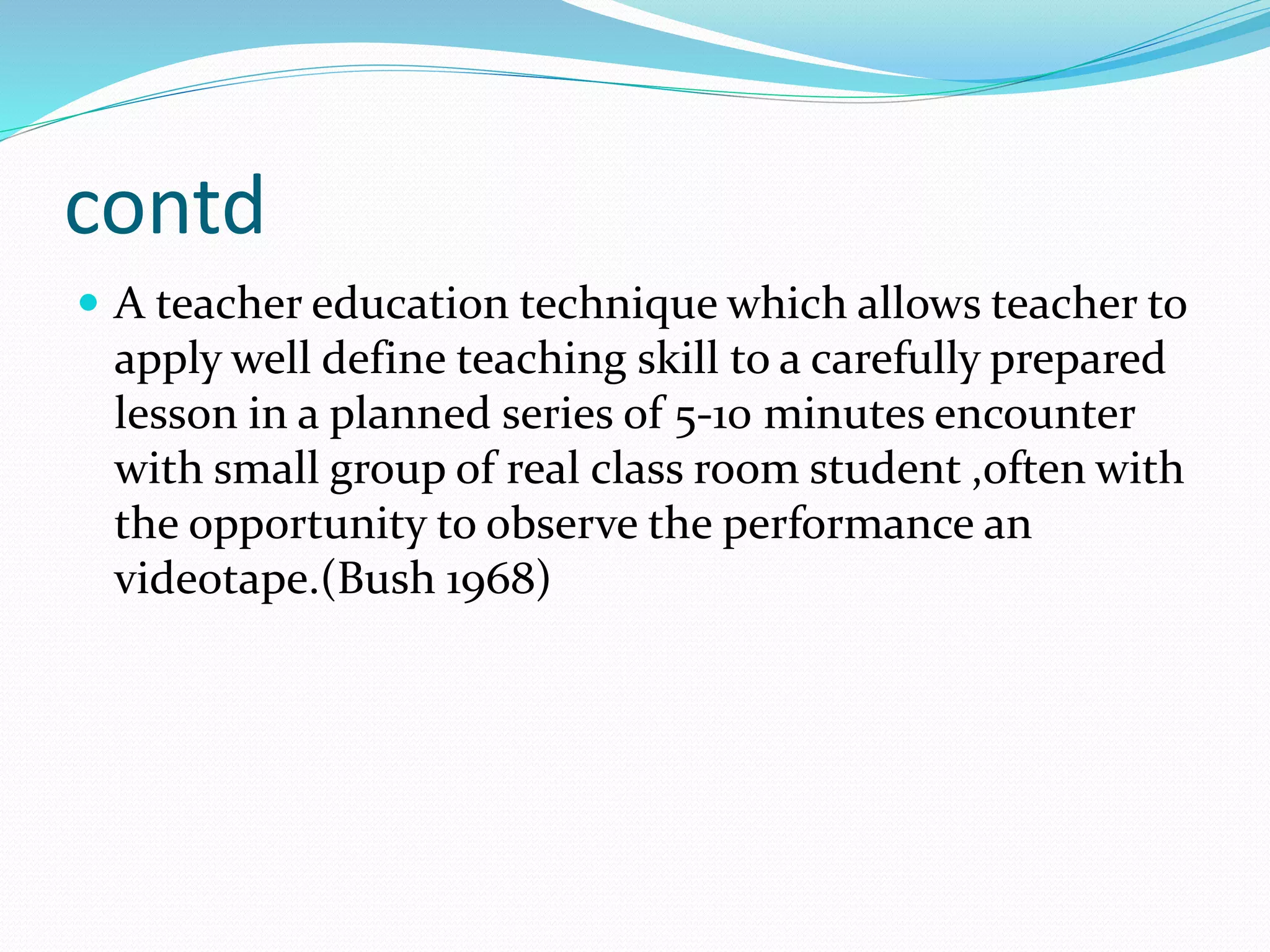 contd
 A teacher education technique which allows teacher to
apply well define teaching skill to a carefully prepared
lesson in a planned series of 5-10 minutes encounter
with small group of real class room student ,often with
the opportunity to observe the performance an
videotape.(Bush 1968)
 