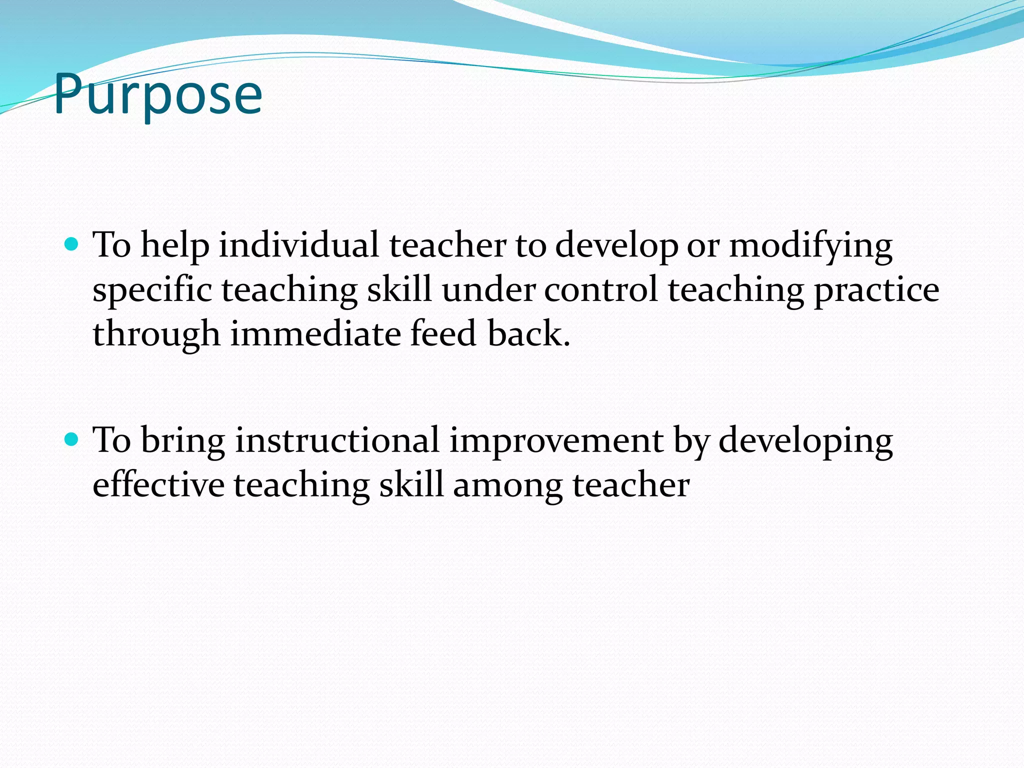 Purpose
 To help individual teacher to develop or modifying
specific teaching skill under control teaching practice
through immediate feed back.
 To bring instructional improvement by developing
effective teaching skill among teacher
 
