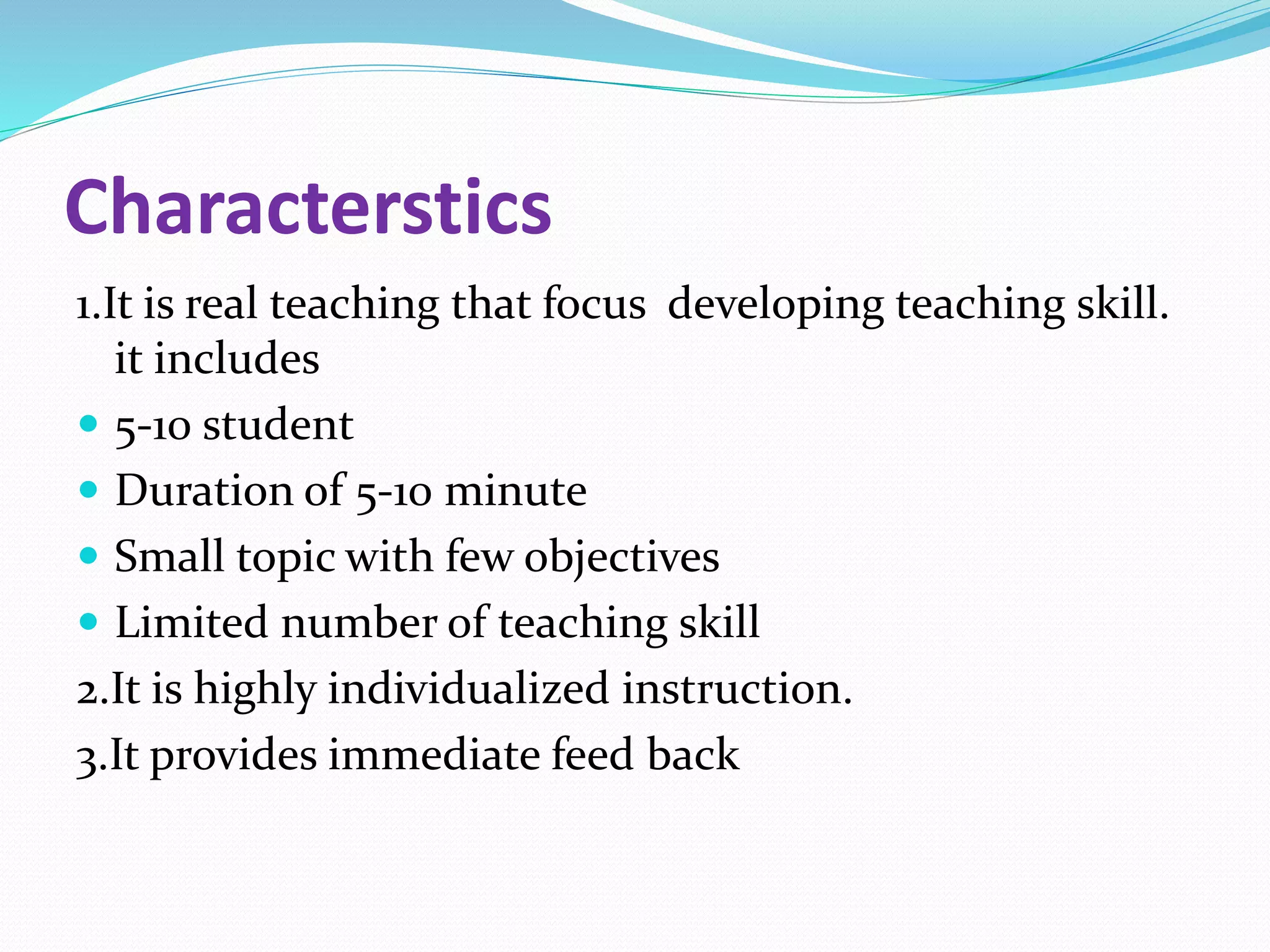 Characterstics
1.It is real teaching that focus developing teaching skill.
it includes
 5-10 student
 Duration of 5-10 minute
 Small topic with few objectives
 Limited number of teaching skill
2.It is highly individualized instruction.
3.It provides immediate feed back
 