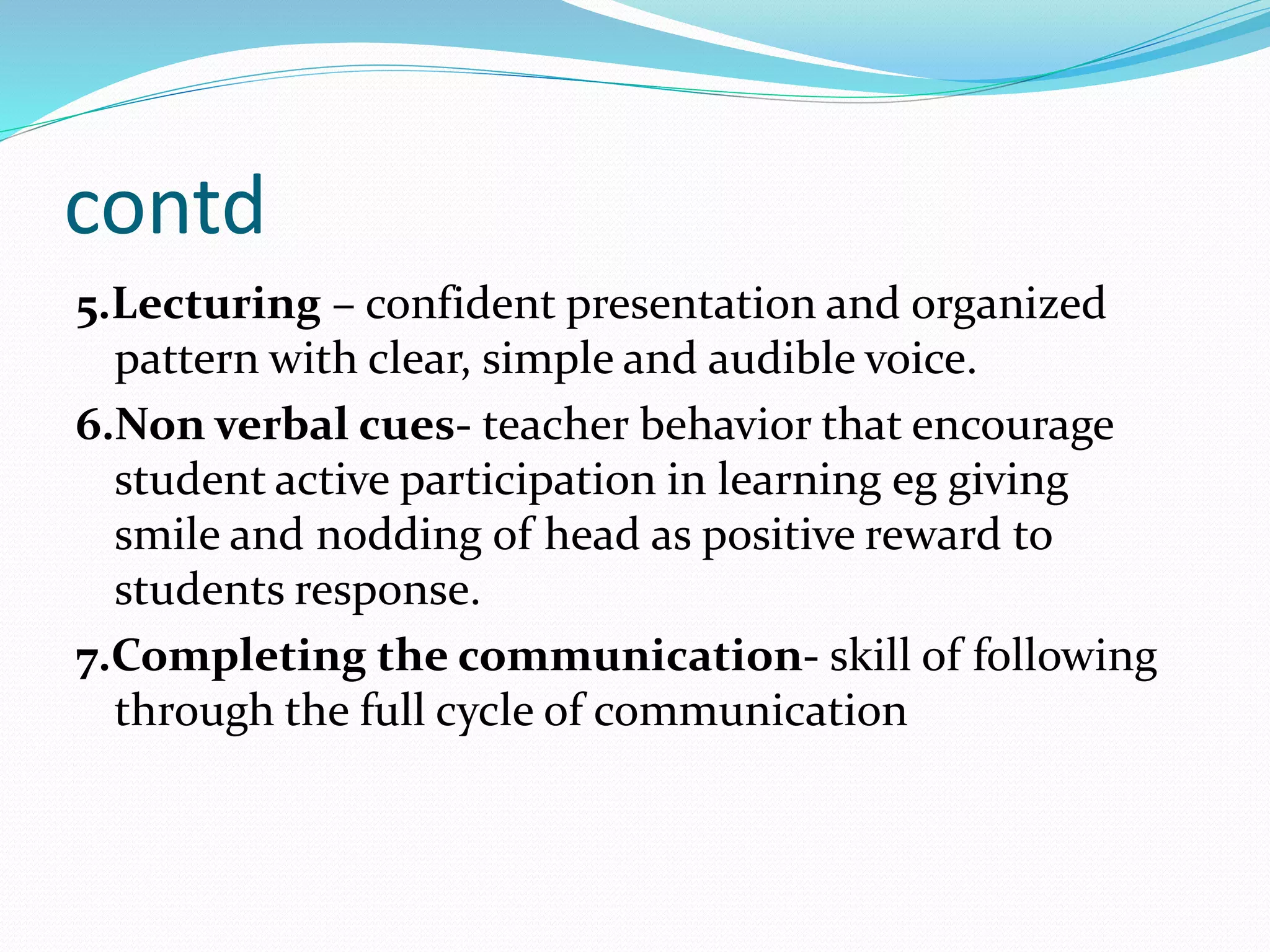 contd
5.Lecturing – confident presentation and organized
pattern with clear, simple and audible voice.
6.Non verbal cues- teacher behavior that encourage
student active participation in learning eg giving
smile and nodding of head as positive reward to
students response.
7.Completing the communication- skill of following
through the full cycle of communication
 