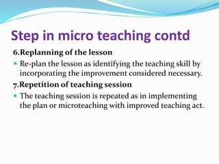 Step in micro teaching contd
6.Replanning of the lesson
 Re-plan the lesson as identifying the teaching skill by
incorporating the improvement considered necessary.
7.Repetition of teaching session
 The teaching session is repeated as in implementing
the plan or microteaching with improved teaching act.
 