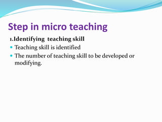 Step in micro teaching
1.Identifying teaching skill
 Teaching skill is identified
 The number of teaching skill to be developed or
modifying.
 