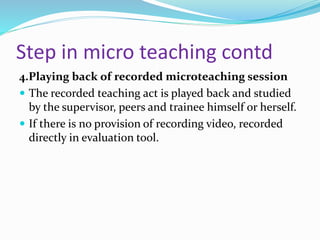 Step in micro teaching contd
4.Playing back of recorded microteaching session
 The recorded teaching act is played back and studied
by the supervisor, peers and trainee himself or herself.
 If there is no provision of recording video, recorded
directly in evaluation tool.
 