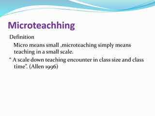 Microteachhing
Definition
Micro means small ,microteaching simply means
teaching in a small scale.
“ A scale down teaching encounter in class size and class
time”. (Allen 1996)
 