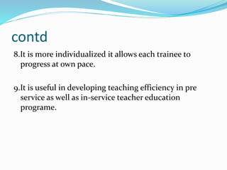 contd
8.It is more individualized it allows each trainee to
progress at own pace.
9.It is useful in developing teaching efficiency in pre
service as well as in-service teacher education
programe.
 