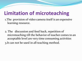 Limitation of microteaching
1.The provision of video camera itself is an expensive
learning resource.
2. The discussion and feed back, repetition of
microteaching till the behavior of teacher comes to an
acceptable level are very time consuming activities
3.It can not be used in all teaching method.
 