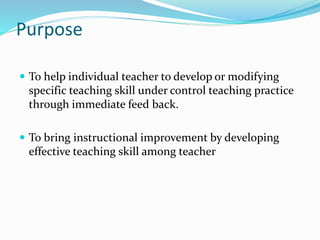 Purpose
 To help individual teacher to develop or modifying
specific teaching skill under control teaching practice
through immediate feed back.
 To bring instructional improvement by developing
effective teaching skill among teacher
 