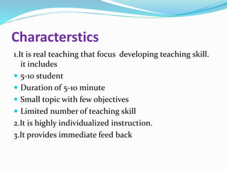 Characterstics
1.It is real teaching that focus developing teaching skill.
it includes
 5-10 student
 Duration of 5-10 minute
 Small topic with few objectives
 Limited number of teaching skill
2.It is highly individualized instruction.
3.It provides immediate feed back
 