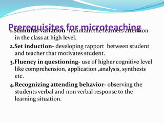 Prerequisites for microteaching1.Stimulus variation -maintain the learners attention
in the class at high level.
2.Set induction- developing rapport between student
and teacher that motivates student.
3.Fluency in questioning- use of higher cognitive level
like comprehension, application ,analysis, synthesis
etc.
4.Recognizing attending behavior- observing the
students verbal and non verbal response to the
learning situation.
 