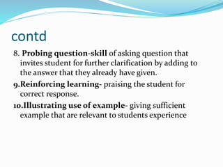 contd
8. Probing question-skill of asking question that
invites student for further clarification by adding to
the answer that they already have given.
9.Reinforcing learning- praising the student for
correct response.
10.Illustrating use of example- giving sufficient
example that are relevant to students experience
 