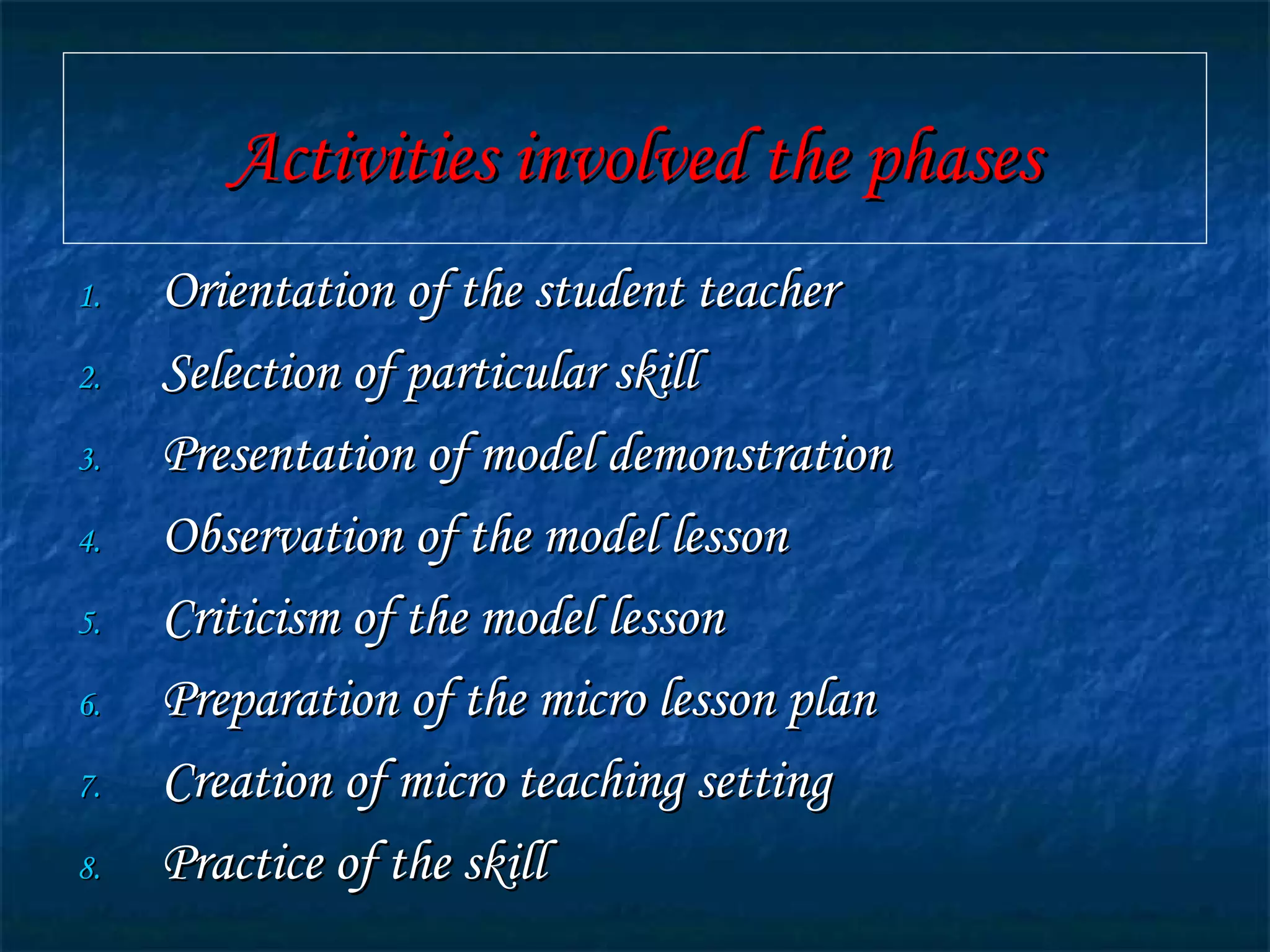 Activities involved the phasesActivities involved the phases
1.1. Orientation of the student teacherOrientation of the student teacher
2.2. Selection of particular skillSelection of particular skill
3.3. Presentation of model demonstrationPresentation of model demonstration
4.4. Observation of the model lessonObservation of the model lesson
5.5. Criticism of the model lessonCriticism of the model lesson
6.6. Preparation of the micro lesson planPreparation of the micro lesson plan
7.7. Creation of micro teaching settingCreation of micro teaching setting
8.8. Practice of the skillPractice of the skill
 