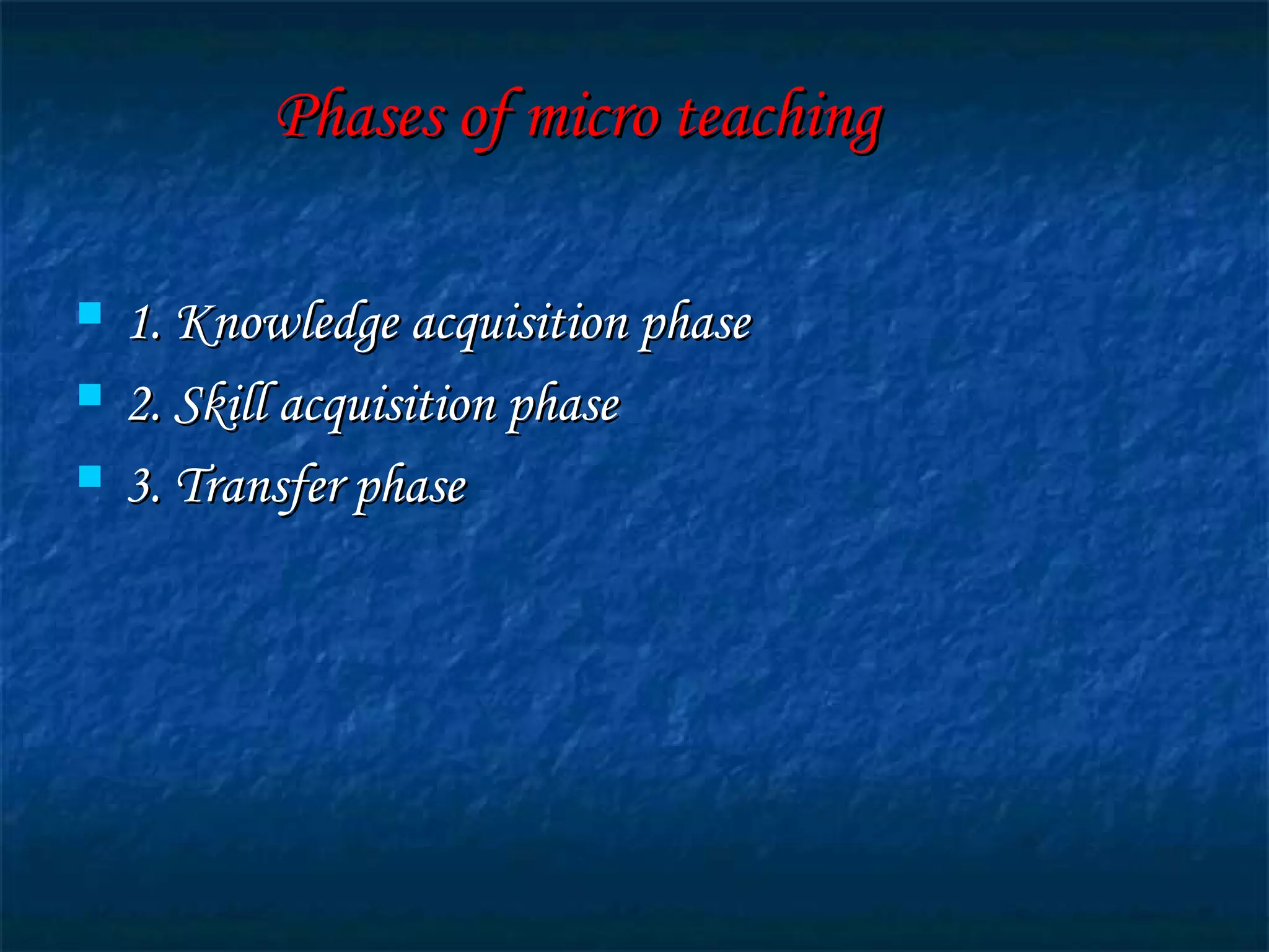 Phases of micro teachingPhases of micro teaching
 1. Knowledge acquisition phase1. Knowledge acquisition phase
 2. Skill acquisition phase2. Skill acquisition phase
 3. Transfer phase3. Transfer phase
 