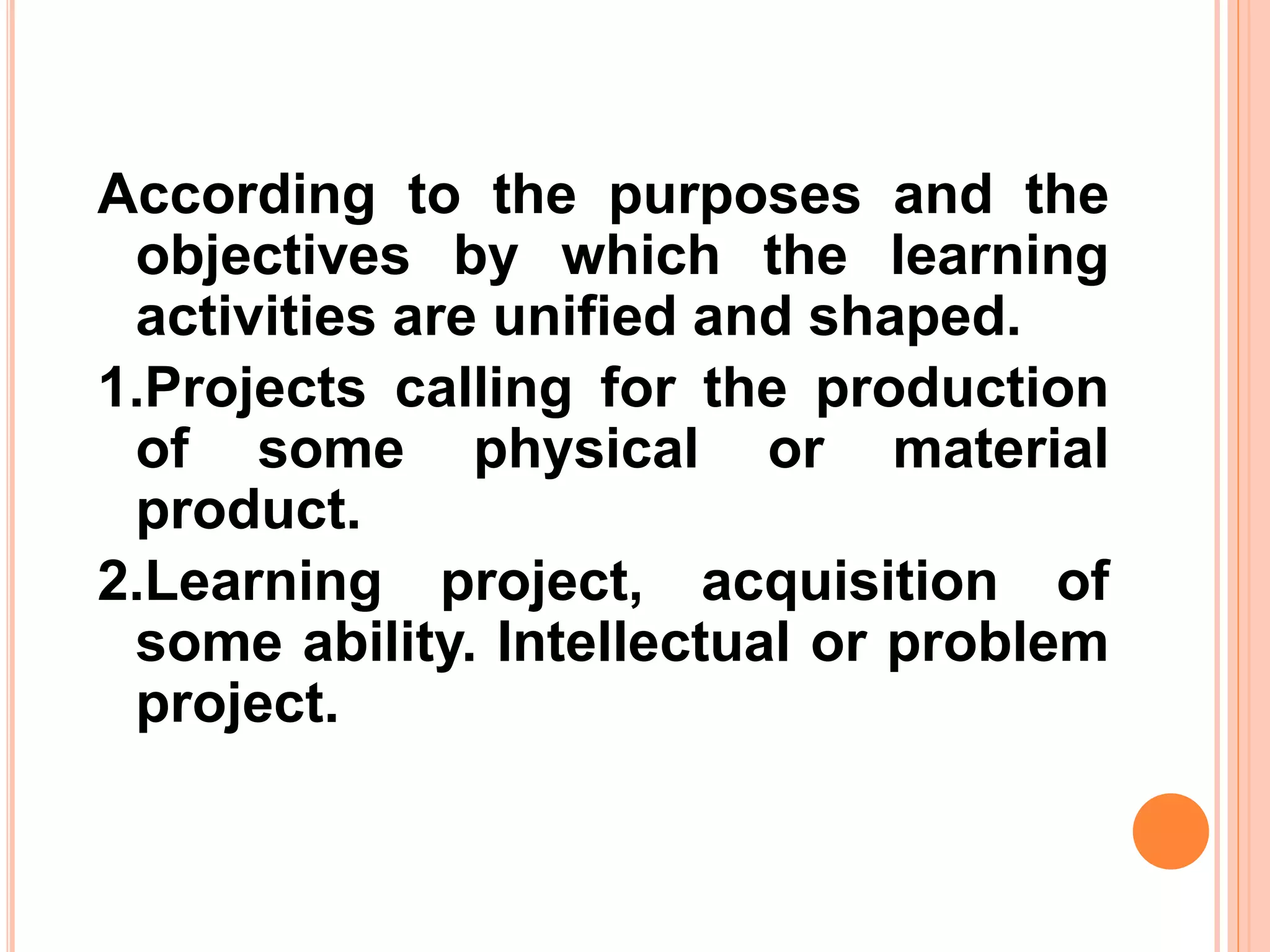 According to the purposes and the
objectives by which the learning
activities are unified and shaped.
1.Projects calling for the production
of some physical or material
product.
2.Learning project, acquisition of
some ability. Intellectual or problem
project.
 