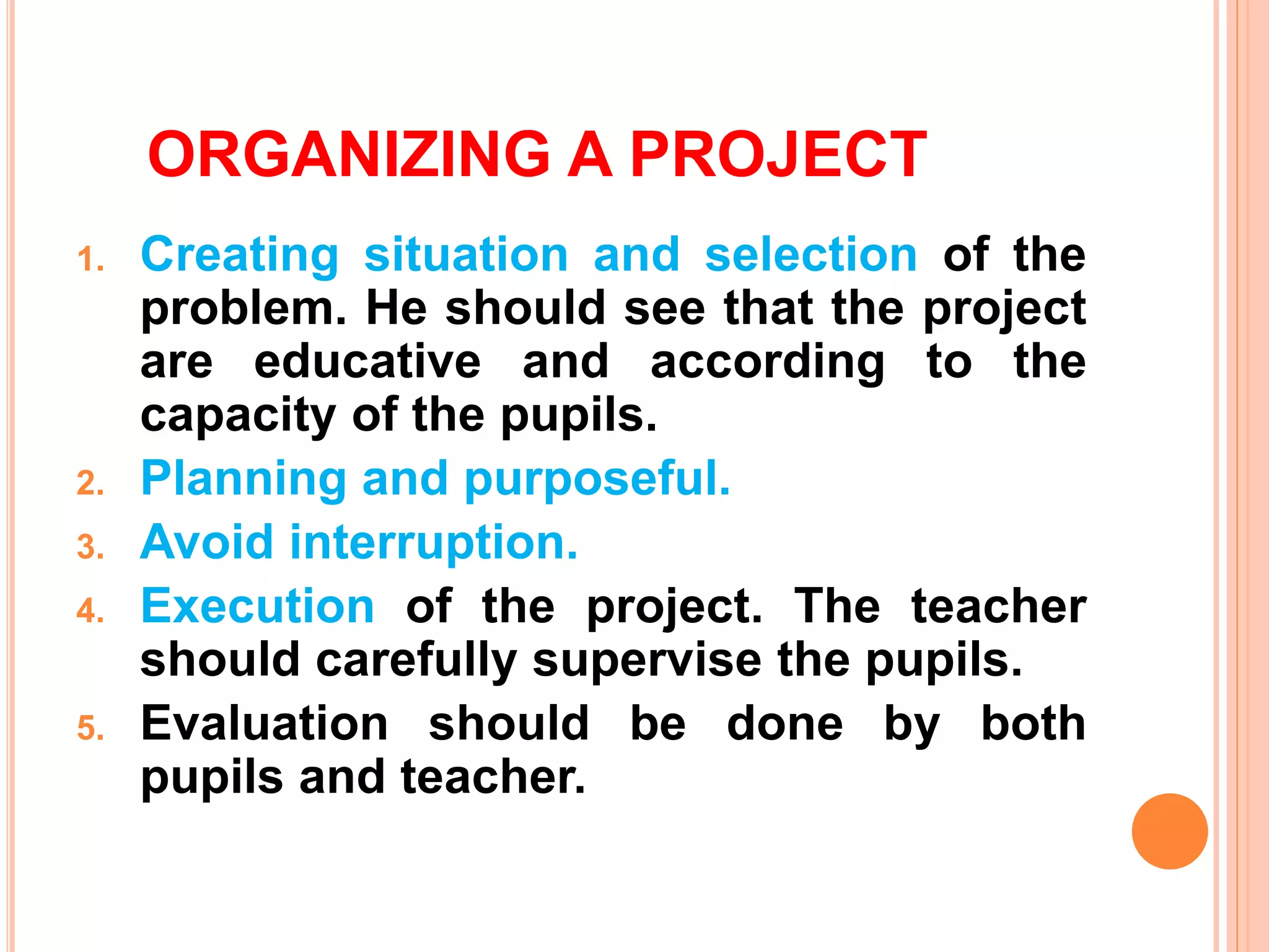 ORGANIZING A PROJECT
1. Creating situation and selection of the
problem. He should see that the project
are educative and according to the
capacity of the pupils.
2. Planning and purposeful.
3. Avoid interruption.
4. Execution of the project. The teacher
should carefully supervise the pupils.
5. Evaluation should be done by both
pupils and teacher.
 