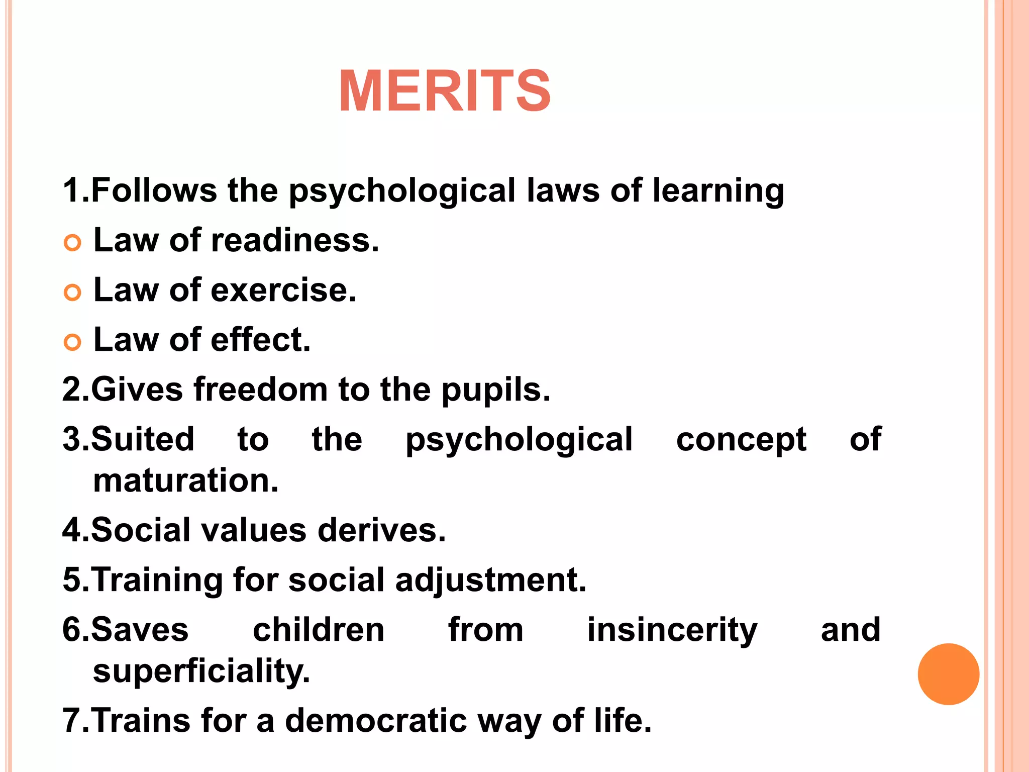 MERITS
1.Follows the psychological laws of learning
 Law of readiness.
 Law of exercise.
 Law of effect.
2.Gives freedom to the pupils.
3.Suited to the psychological concept of
maturation.
4.Social values derives.
5.Training for social adjustment.
6.Saves children from insincerity and
superficiality.
7.Trains for a democratic way of life.
 