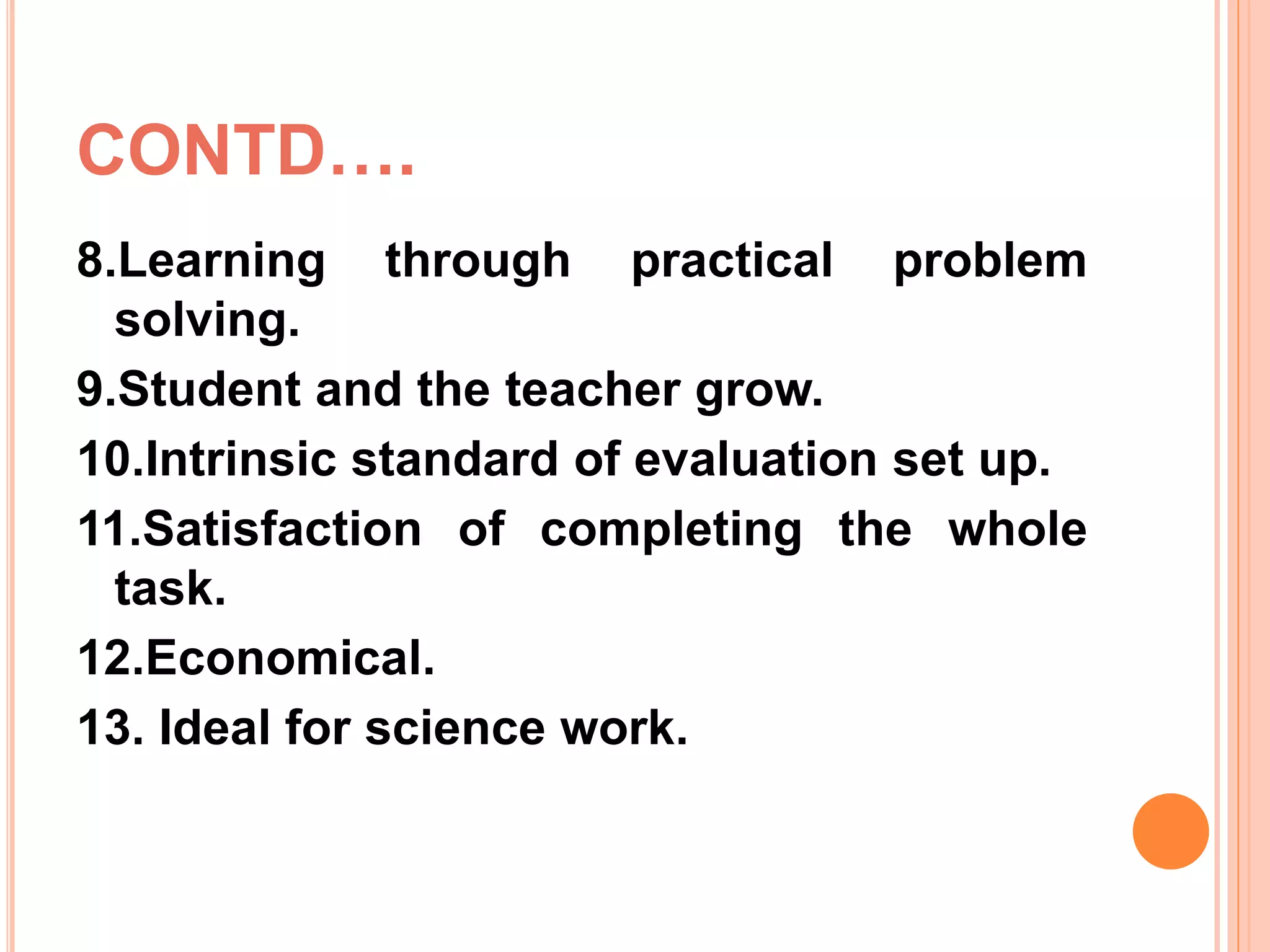 CONTD….
8.Learning through practical problem
solving.
9.Student and the teacher grow.
10.Intrinsic standard of evaluation set up.
11.Satisfaction of completing the whole
task.
12.Economical.
13. Ideal for science work.
 