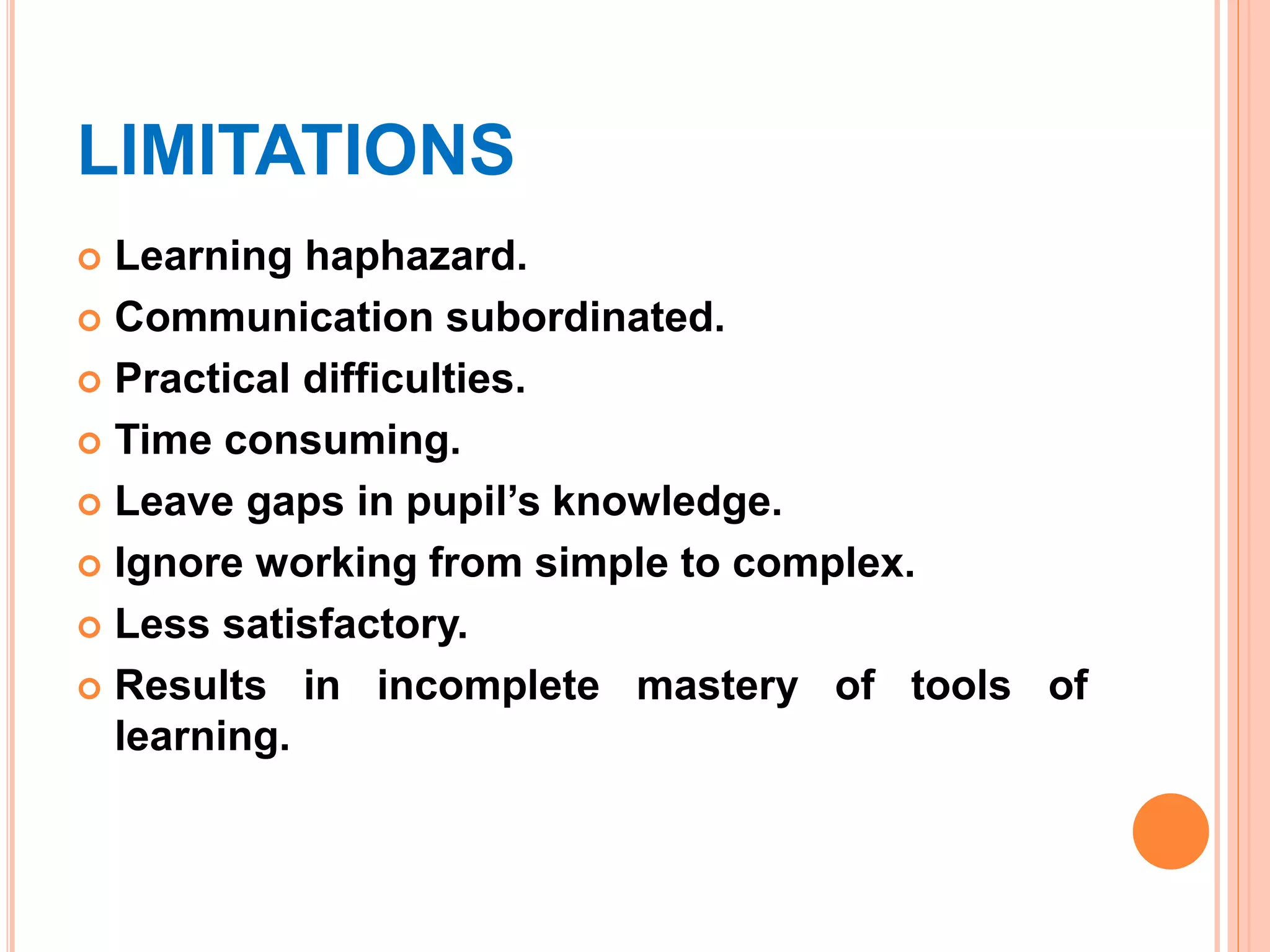 LIMITATIONS
 Learning haphazard.
 Communication subordinated.
 Practical difficulties.
 Time consuming.
 Leave gaps in pupil’s knowledge.
 Ignore working from simple to complex.
 Less satisfactory.
 Results in incomplete mastery of tools of
learning.
 