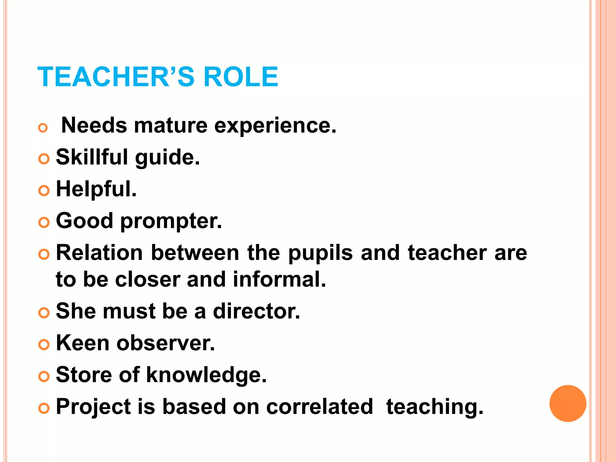 TEACHER’S ROLE
 Needs mature experience.
 Skillful guide.
 Helpful.
 Good prompter.
 Relation between the pupils and teacher are
to be closer and informal.
 She must be a director.
 Keen observer.
 Store of knowledge.
 Project is based on correlated teaching.
 