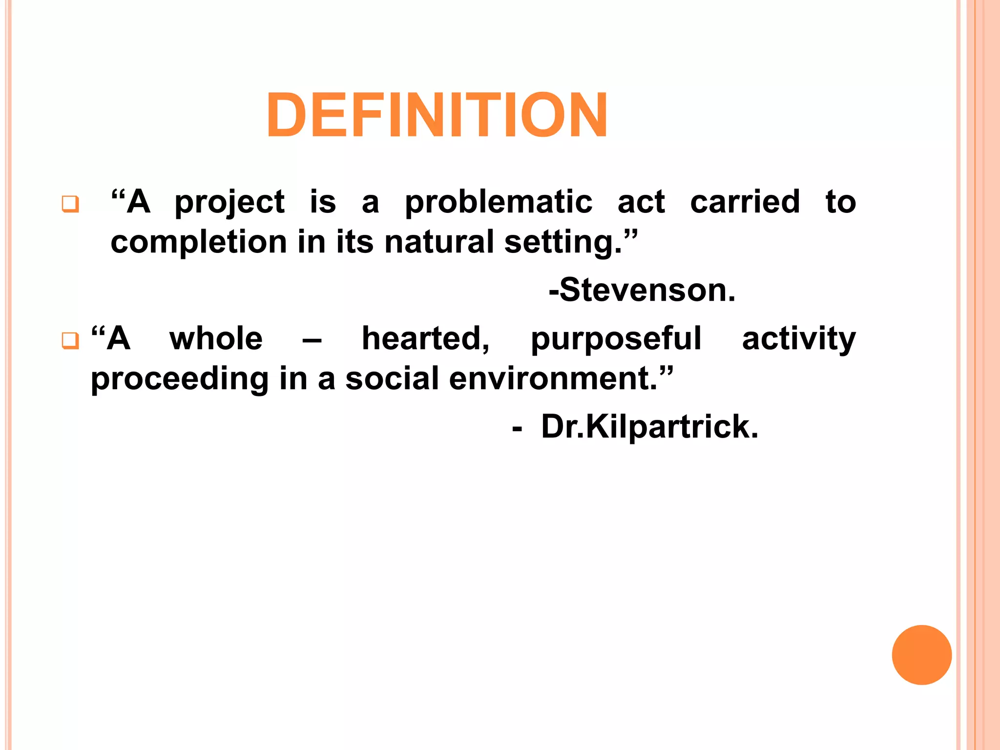 DEFINITION
 “A project is a problematic act carried to
completion in its natural setting.”
-Stevenson.
 “A whole – hearted, purposeful activity
proceeding in a social environment.”
- Dr.Kilpartrick.
 