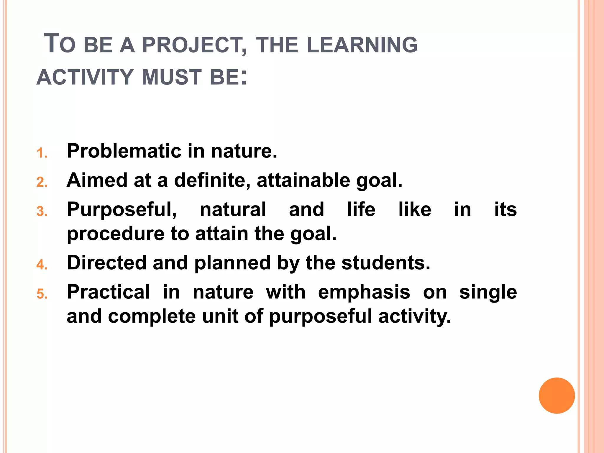 TO BE A PROJECT, THE LEARNING
ACTIVITY MUST BE:
1. Problematic in nature.
2. Aimed at a definite, attainable goal.
3. Purposeful, natural and life like in its
procedure to attain the goal.
4. Directed and planned by the students.
5. Practical in nature with emphasis on single
and complete unit of purposeful activity.
 