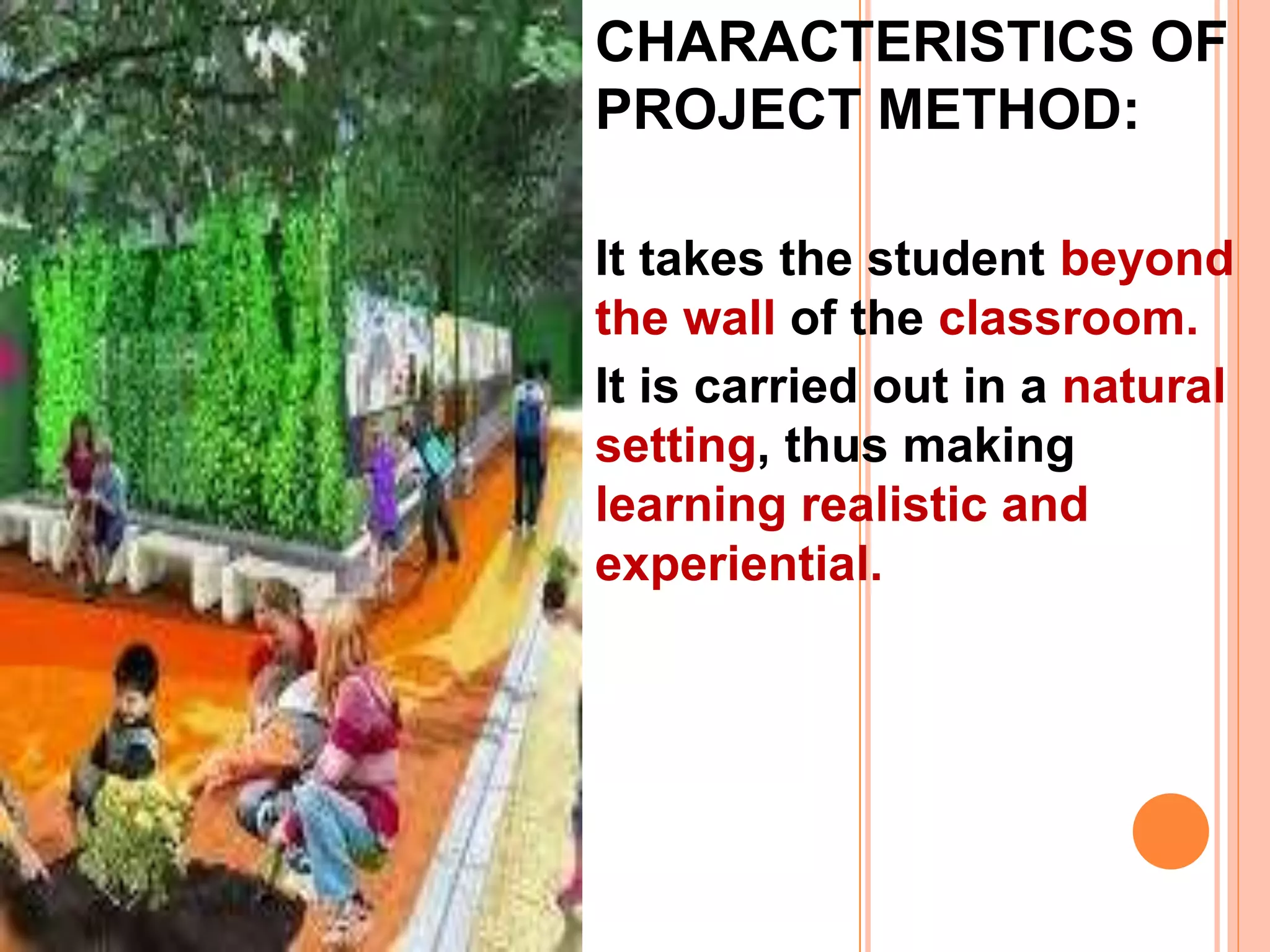 CHARACTERISTICS OF
PROJECT METHOD:
It takes the student beyond
the wall of the classroom.
It is carried out in a natural
setting, thus making
learning realistic and
experiential.
 