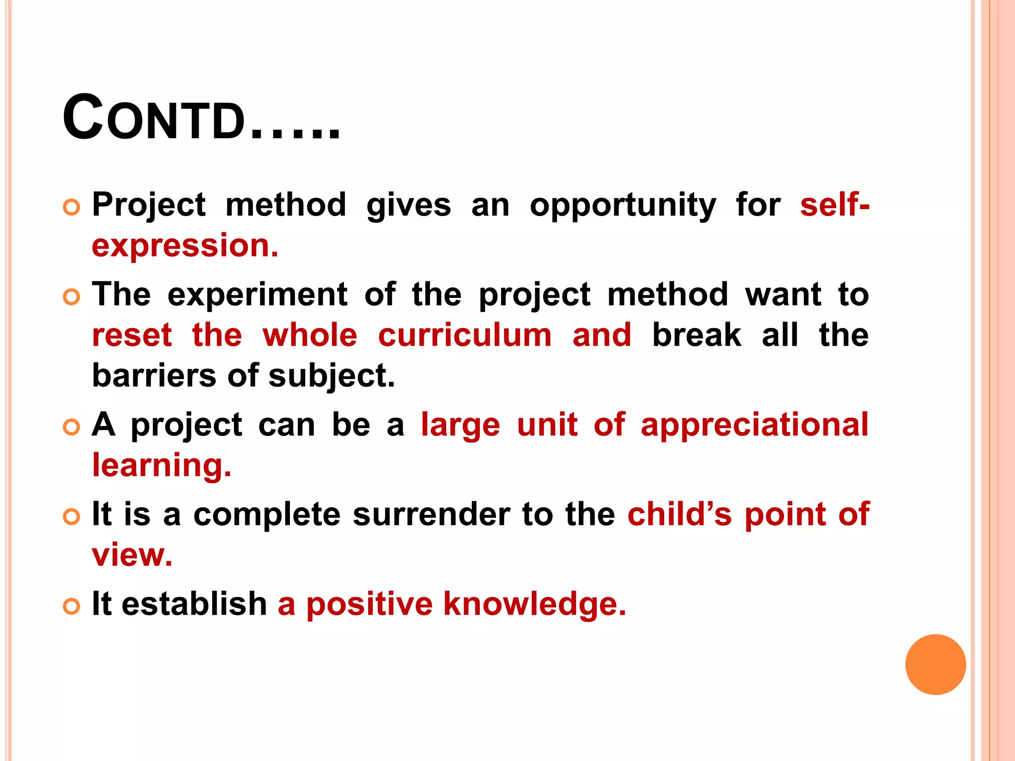 CONTD…..
 Project method gives an opportunity for self-
expression.
 The experiment of the project method want to
reset the whole curriculum and break all the
barriers of subject.
 A project can be a large unit of appreciational
learning.
 It is a complete surrender to the child’s point of
view.
 It establish a positive knowledge.
 