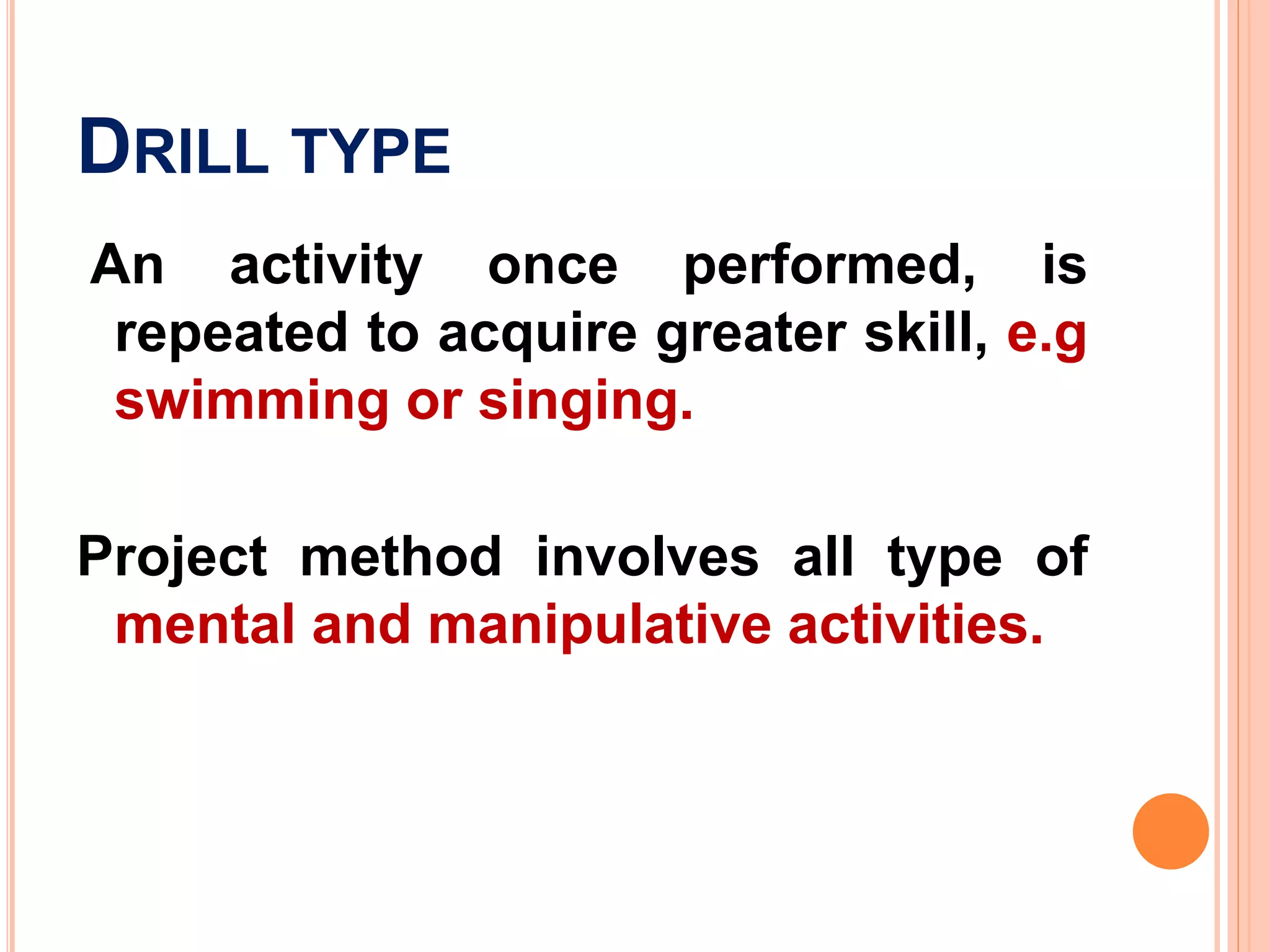 DRILL TYPE
An activity once performed, is
repeated to acquire greater skill, e.g
swimming or singing.
Project method involves all type of
mental and manipulative activities.
 