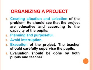 ORGANIZING A PROJECT
1. Creating situation and selection of the
problem. He should see that the project
are educative and according to the
capacity of the pupils.
2. Planning and purposeful.
3. Avoid interruption.
4. Execution of the project. The teacher
should carefully supervise the pupils.
5. Evaluation should be done by both
pupils and teacher.
 