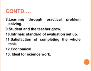 CONTD….
8.Learning through practical problem
solving.
9.Student and the teacher grow.
10.Intrinsic standard of evaluation set up.
11.Satisfaction of completing the whole
task.
12.Economical.
13. Ideal for science work.
 