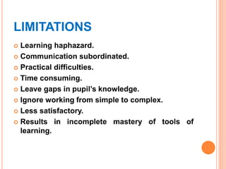 LIMITATIONS
 Learning haphazard.
 Communication subordinated.
 Practical difficulties.
 Time consuming.
 Leave gaps in pupil’s knowledge.
 Ignore working from simple to complex.
 Less satisfactory.
 Results in incomplete mastery of tools of
learning.
 