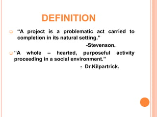 DEFINITION
 “A project is a problematic act carried to
completion in its natural setting.”
-Stevenson.
 “A whole – hearted, purposeful activity
proceeding in a social environment.”
- Dr.Kilpartrick.
 