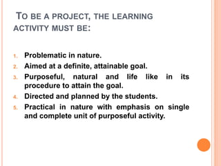 TO BE A PROJECT, THE LEARNING
ACTIVITY MUST BE:
1. Problematic in nature.
2. Aimed at a definite, attainable goal.
3. Purposeful, natural and life like in its
procedure to attain the goal.
4. Directed and planned by the students.
5. Practical in nature with emphasis on single
and complete unit of purposeful activity.
 