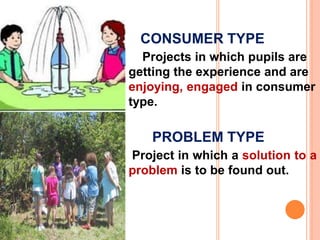 CONSUMER TYPE
Projects in which pupils are
getting the experience and are
enjoying, engaged in consumer
type.
PROBLEM TYPE
Project in which a solution to a
problem is to be found out.
 