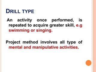 DRILL TYPE
An activity once performed, is
repeated to acquire greater skill, e.g
swimming or singing.
Project method involves all type of
mental and manipulative activities.
 