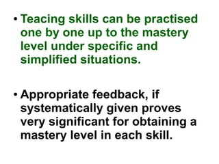 ● Teacing skills can be practised
one by one up to the mastery
level under specific and
simplified situations.
● Appropriate feedback, if
systematically given proves
very significant for obtaining a
mastery level in each skill.
 