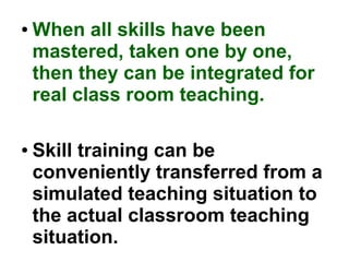 ● When all skills have been
mastered, taken one by one,
then they can be integrated for
real class room teaching.
● Skill training can be
conveniently transferred from a
simulated teaching situation to
the actual classroom teaching
situation.
 