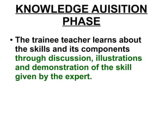 KNOWLEDGE AUISITION
PHASE
● The trainee teacher learns about
the skills and its components
through discussion, illustrations
and demonstration of the skill
given by the expert.
 